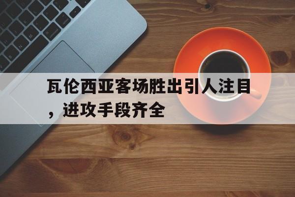 瓦伦西亚客场胜出引人注目，进攻手段齐全的简单介绍