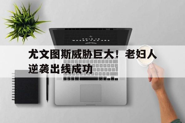 尤文图斯威胁巨大！老妇人逆袭出线成功的简单介绍