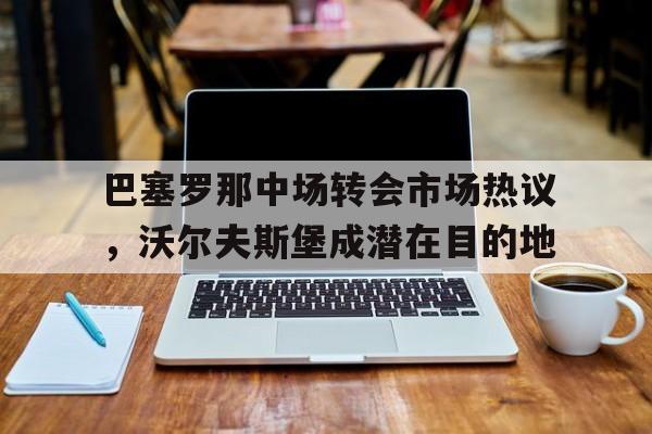 巴塞罗那中场转会市场热议，沃尔夫斯堡成潜在目的地的简单介绍