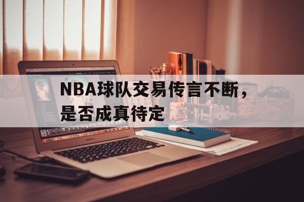 NBA球队交易传言不断，是否成真待定
